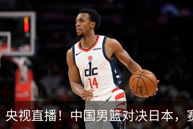 央视直播！中国男篮对决日本，赛前传来三大利好，赢球进入决赛指日可待